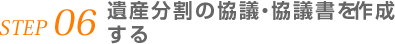 STEP 06 遺産分割の協議・協議書を作成する